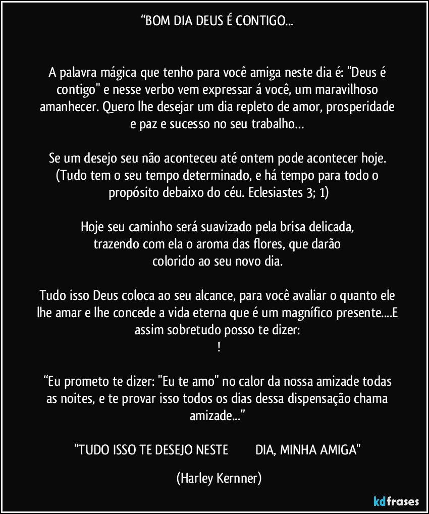 “BOM DIA DEUS É CONTIGO... 


A palavra mágica que tenho para você amiga neste dia é: "Deus é contigo" e nesse verbo vem expressar á você, um maravilhoso amanhecer. Quero lhe desejar um dia repleto de amor, prosperidade e paz e sucesso no seu trabalho… 

Se um desejo seu não aconteceu até ontem pode acontecer hoje. (Tudo tem o seu tempo determinado, e há tempo para todo o propósito debaixo do céu. Eclesiastes 3; 1)
 
Hoje seu caminho será suavizado pela brisa delicada, 
trazendo com ela o aroma das flores, que darão 
colorido ao seu novo dia. 

Tudo isso Deus coloca ao seu alcance, para você avaliar o quanto ele lhe amar e lhe concede a vida eterna que é um magnífico presente...E assim sobretudo posso te dizer: 
!

“Eu prometo te dizer: "Eu te amo" no calor da nossa amizade todas as noites, e te provar isso todos os dias dessa dispensação chama amizade...” 

"TUDO ISSO TE DESEJO NESTE                             DIA, MINHA AMIGA" (Harley Kernner)