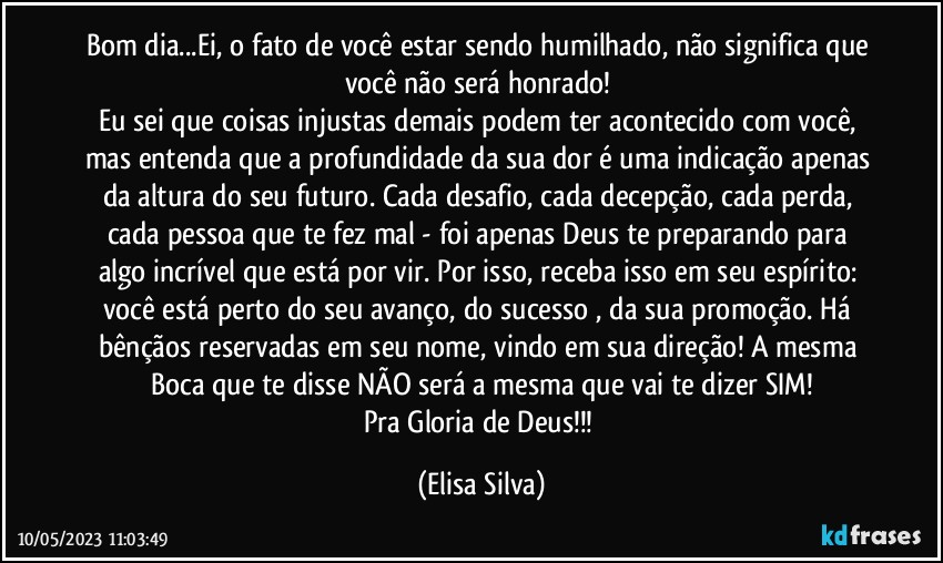 Bom dia...Ei, o fato de você estar sendo humilhado, não significa que você não será honrado! 
Eu sei que coisas injustas demais podem ter acontecido com você, mas entenda que a profundidade da sua dor é uma indicação apenas da altura do seu futuro. Cada desafio, cada decepção, cada perda, cada pessoa que te fez mal - foi apenas Deus te preparando para algo incrível que está por vir. Por isso, receba isso em seu espírito: você está perto do seu avanço, do sucesso , da sua promoção. Há bênçãos reservadas em seu nome, vindo em sua direção! A mesma Boca que te disse NÃO será a mesma que vai te dizer SIM!
Pra Gloria de Deus!!! (Elisa Silva)