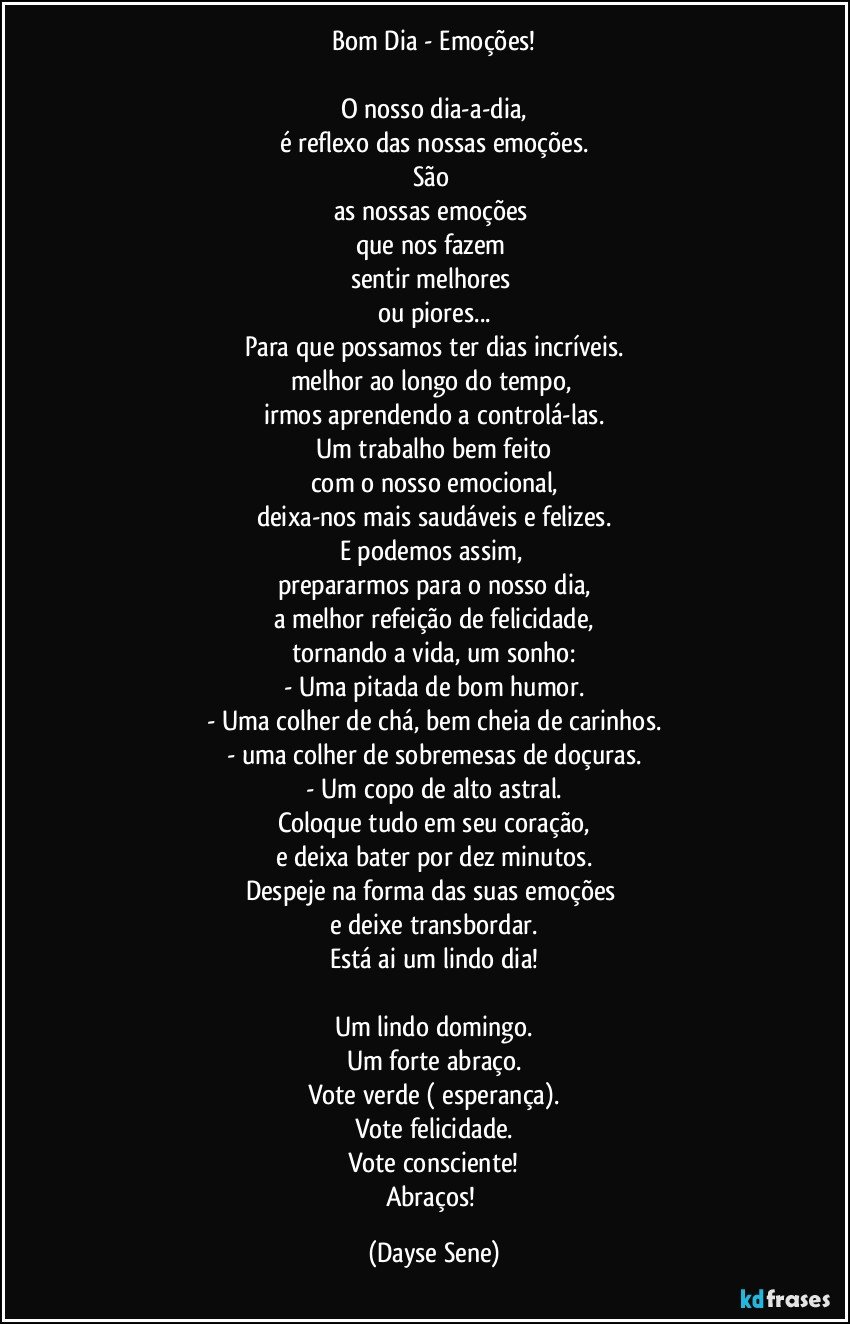 Bom Dia - Emoções!

O nosso dia-a-dia,
é reflexo das nossas emoções.
São 
as nossas emoções 
que nos fazem 
sentir melhores 
ou piores...
Para que possamos ter dias incríveis.
melhor ao longo do tempo, 
irmos aprendendo a controlá-las.
Um trabalho bem feito
com o nosso emocional,
deixa-nos mais saudáveis e felizes.
E podemos assim, 
prepararmos para o nosso dia,
a melhor refeição de felicidade,
tornando a vida, um sonho:
- Uma pitada de bom humor.
- Uma colher de chá, bem cheia de carinhos.
- uma colher de sobremesas de doçuras.
- Um copo de alto astral.
Coloque tudo em seu coração,
e deixa bater por dez minutos.
Despeje na forma das suas emoções 
e deixe transbordar.
Está ai um lindo dia!

Um lindo domingo.
Um forte abraço.
Vote verde ( esperança).
Vote felicidade.
Vote consciente!
Abraços! (Dayse Sene)