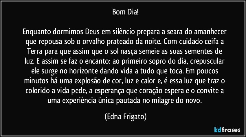 Bom Dia!

Enquanto dormimos Deus em silêncio prepara a seara do amanhecer que repousa sob o orvalho prateado da noite. Com cuidado ceifa a Terra para que assim que o sol nasça semeie as suas sementes de luz. E assim se faz o  encanto: ao primeiro sopro do dia, crepuscular ele surge no horizonte dando vida a tudo que toca. Em poucos minutos há uma explosão de cor, luz e calor e, é essa luz que traz o colorido a vida pede, a esperança que coração espera e o convite a uma experiência única pautada no milagre do novo. (Edna Frigato)