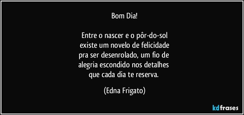 Bom Dia!

Entre o nascer e o pôr-do-sol
existe um novelo de felicidade
pra ser desenrolado, um fio de 
alegria escondido nos detalhes 
que cada dia te reserva. (Edna Frigato)