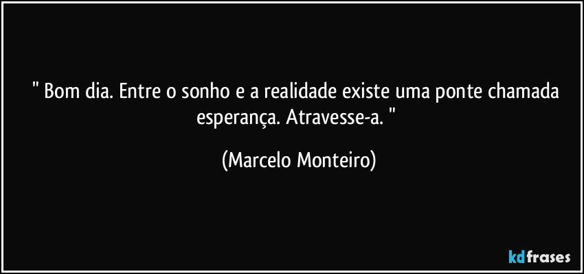 " Bom dia. Entre o sonho e a realidade existe uma ponte chamada esperança. Atravesse-a. " (Marcelo Monteiro)