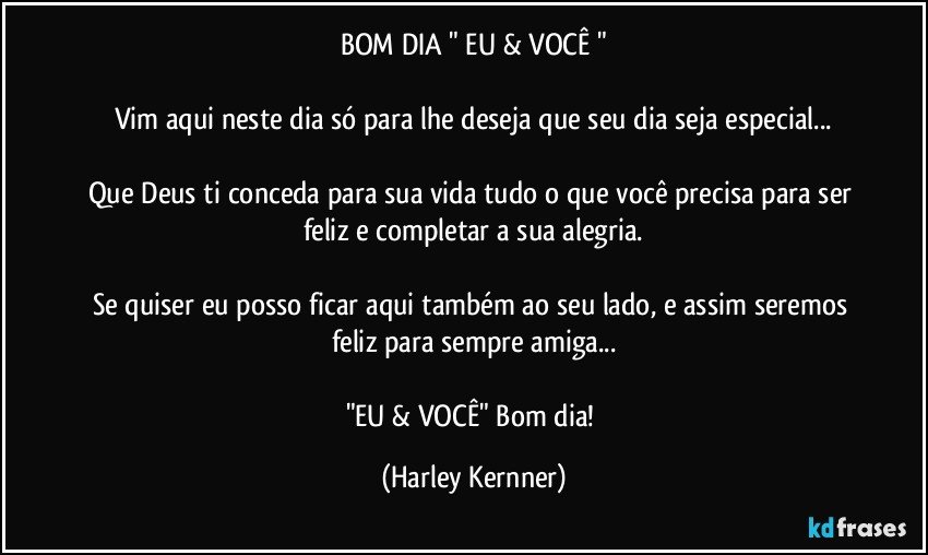 BOM DIA  " EU & VOCÊ "

Vim aqui neste dia só para  lhe deseja que seu dia seja especial...

Que Deus ti conceda para sua vida tudo o que você precisa para ser feliz e completar a sua alegria.

Se quiser eu posso ficar aqui também ao seu lado,  e assim seremos feliz para sempre amiga...

"EU & VOCÊ"   Bom dia! (Harley Kernner)