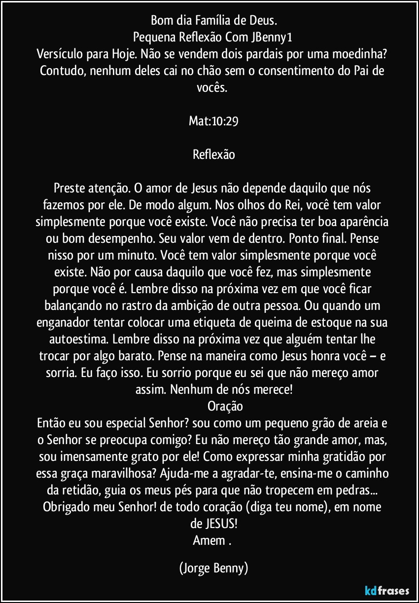 Bom dia Família de Deus.
Pequena Reflexão Com JBenny1 
Versículo para Hoje. Não se vendem dois pardais por uma moedinha? Contudo, nenhum deles cai no chão sem o consentimento do Pai de vocês. 

Mat:10:29
                           
Reflexão

Preste atenção. O amor de Jesus não depende daquilo que nós fazemos por ele. De modo algum. Nos olhos do Rei, você tem valor simplesmente porque você existe. Você não precisa ter boa aparência ou bom desempenho. Seu valor vem de dentro. Ponto final. Pense nisso por um minuto. Você tem valor simplesmente porque você existe. Não por causa daquilo que você fez, mas simplesmente porque você é. Lembre disso na próxima vez em que você ficar balançando no rastro da ambição de outra pessoa. Ou quando um enganador tentar colocar uma etiqueta de queima de estoque na sua autoestima. Lembre disso na próxima vez que alguém tentar lhe trocar por algo barato. Pense na maneira como Jesus honra você – e sorria. Eu faço isso. Eu sorrio porque eu sei que não mereço amor assim. Nenhum de nós merece!
                            Oração
Então eu sou especial Senhor? sou como um pequeno grão de areia e o Senhor se preocupa comigo? Eu não mereço tão grande amor, mas, sou imensamente grato por ele! Como expressar minha gratidão por essa graça maravilhosa? Ajuda-me a agradar-te, ensina-me o caminho da retidão, guia os meus pés para que não tropecem em pedras... Obrigado meu Senhor! de todo coração (diga teu nome), em nome de JESUS!
Amem . (Jorge Benny)