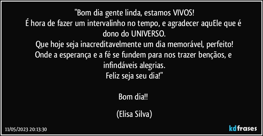 "Bom dia gente linda, estamos VIVOS!
É hora de fazer um intervalinho no tempo, e agradecer aquEle que é dono do UNIVERSO.
Que hoje seja inacreditavelmente um dia memorável, perfeito!
Onde a esperança e a fé se fundem para nos trazer bençãos, e infindáveis alegrias.
Feliz seja seu dia!"

Bom dia!! (Elisa Silva)