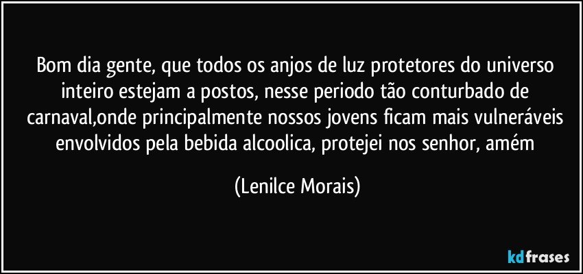 bom dia gente, que todos os anjos de luz protetores do universo inteiro estejam a postos, nesse periodo tão conturbado de carnaval,onde principalmente nossos jovens ficam mais vulneráveis envolvidos pela bebida alcoolica, protejei nos senhor, amém (Lenilce Morais)