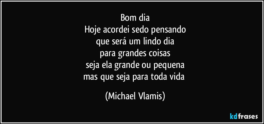Bom dia
Hoje acordei sedo pensando
que será um lindo dia
para grandes coisas
seja ela grande ou pequena
mas que seja para toda vida (Michael Vlamis)