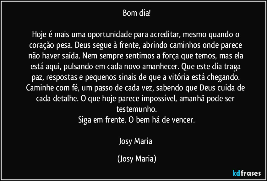 Bom dia!

Hoje é mais uma oportunidade para acreditar, mesmo quando o coração pesa. Deus segue à frente, abrindo caminhos onde parece não haver saída. Nem sempre sentimos a força que temos, mas ela está aqui, pulsando em cada novo amanhecer. Que este dia traga paz, respostas e pequenos sinais de que a vitória está chegando. Caminhe com fé, um passo de cada vez, sabendo que Deus cuida de cada detalhe. O que hoje parece impossível, amanhã pode ser testemunho.
Siga em frente. O bem há de vencer.

Josy Maria (Josy Maria)