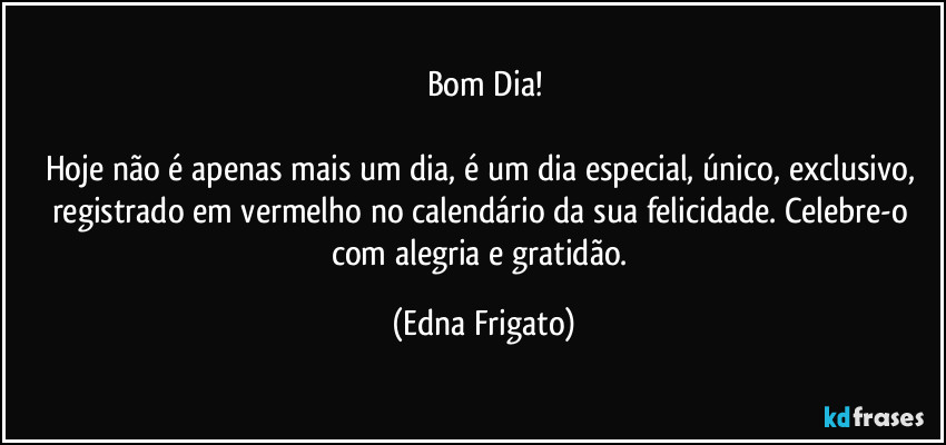 Bom Dia!

Hoje não é apenas mais um dia, é um dia especial, único, exclusivo, registrado em vermelho no calendário da sua felicidade. Celebre-o com alegria e gratidão. (Edna Frigato)