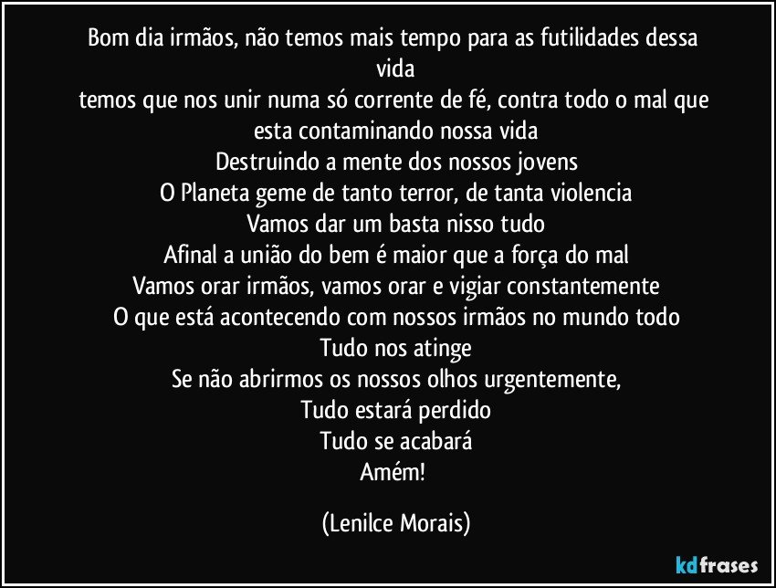 bom dia irmãos, não temos mais tempo para as futilidades dessa vida
temos que nos unir numa só corrente de fé, contra todo o mal que esta contaminando nossa vida
Destruindo a mente dos nossos jovens
O Planeta geme de tanto terror, de tanta violencia
Vamos dar um basta nisso tudo
Afinal a união do bem é maior que a força do mal
Vamos orar irmãos, vamos orar e vigiar constantemente
O que está acontecendo com nossos irmãos no mundo todo
Tudo nos atinge
Se não abrirmos os nossos olhos urgentemente,
Tudo estará perdido
Tudo se acabará
Amém! (Lenilce Morais)