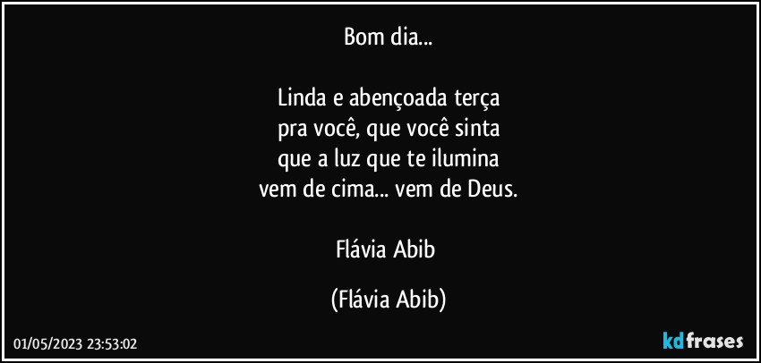 Bom dia...

Linda e abençoada terça
pra você, que você sinta
que a luz que te ilumina
vem de cima... vem de Deus.

Flávia Abib (Flávia Abib)