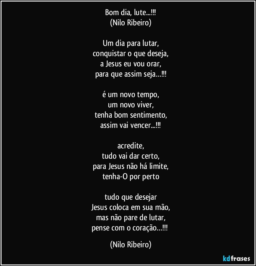 Bom dia, lute...!!!
(Nilo Ribeiro)

Um dia para lutar,
conquistar o que deseja,
a Jesus eu vou orar,
para que assim seja…!!!

é um novo tempo,
um novo viver,
tenha bom sentimento,
assim vai vencer...!!!

acredite,
tudo vai dar certo,
para Jesus não há limite,
tenha-O por perto

tudo que desejar
Jesus coloca em sua mão,
mas não pare de lutar,
pense com o coração…!!! (Nilo Ribeiro)