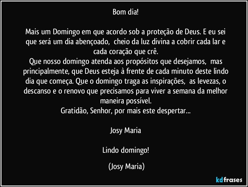 Bom dia! 

Mais um Domingo em que acordo sob a proteção de Deus. E eu sei que será um dia abençoado,  cheio da luz divina a cobrir cada lar e cada coração que crê. 
Que nosso domingo atenda aos propósitos que desejamos,  mas principalmente, que Deus esteja à frente de cada minuto deste lindo dia que começa. Que o domingo traga as inspirações,  as levezas, o descanso e o renovo que precisamos para viver a semana da melhor maneira possível. 
Gratidão, Senhor, por mais este despertar... 

Josy Maria 

Lindo domingo! (Josy Maria)