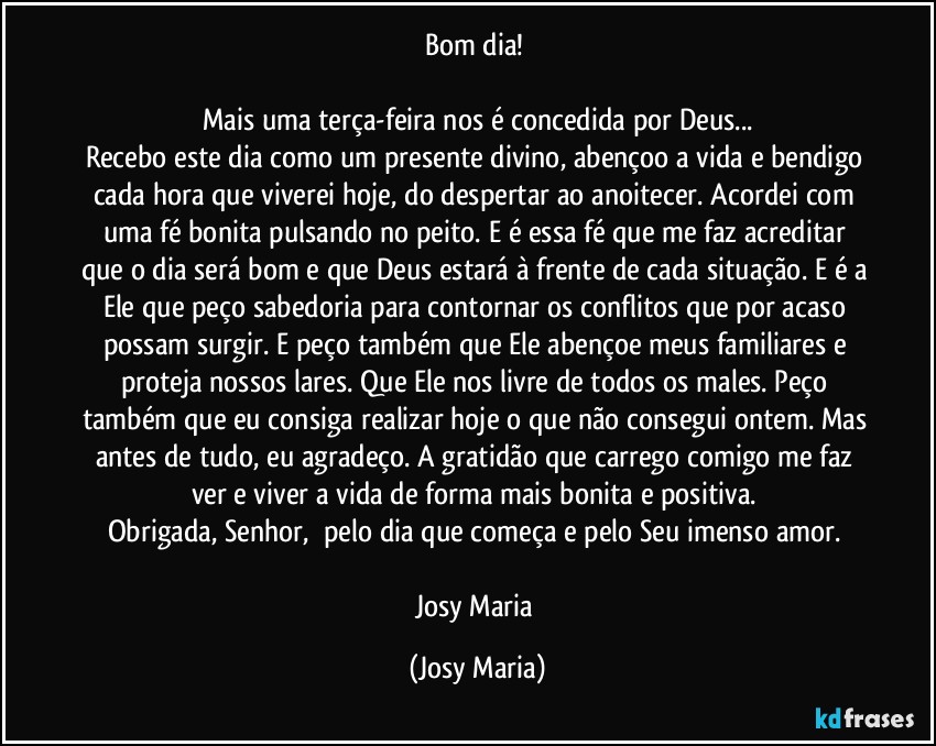 Bom dia! 

Mais uma terça-feira nos é concedida por Deus...
Recebo este dia como um presente divino, abençoo a vida e bendigo cada hora que viverei hoje, do despertar ao anoitecer. Acordei com uma fé bonita pulsando no peito. E é essa fé que me faz acreditar que o dia será bom e que Deus estará à frente de cada situação. E é a Ele que peço sabedoria para contornar os conflitos que por acaso possam surgir. E peço também que Ele abençoe meus familiares e proteja nossos lares. Que Ele nos livre de todos os males. Peço também que eu consiga realizar hoje o que não consegui ontem. Mas antes de tudo, eu agradeço. A gratidão que carrego comigo me faz ver e viver a vida de forma mais bonita e positiva. 
Obrigada, Senhor,  pelo dia que começa e pelo Seu imenso amor. 

Josy Maria (Josy Maria)