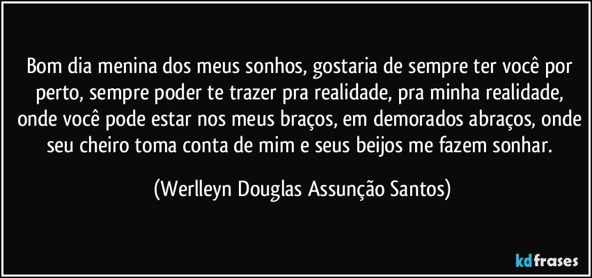 Bom dia menina dos meus sonhos, gostaria de sempre ter você por perto, sempre poder te trazer pra realidade, pra minha realidade, onde você pode estar nos meus braços, em demorados abraços, onde seu cheiro toma conta de mim e seus beijos me fazem sonhar. (Werlleyn Douglas Assunção Santos)