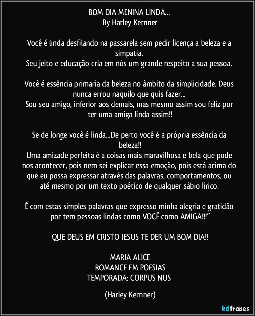 BOM DIA MENINA LINDA... 
By Harley Kernner

Você é linda desfilando na passarela sem pedir licença a beleza e a simpatia. 
Seu jeito e educação cria em nós um grande respeito a sua pessoa. 

Você é essência primaria da beleza no âmbito da simplicidade. Deus nunca errou naquilo que quis fazer... 
Sou seu amigo, inferior aos demais, mas mesmo assim sou feliz por ter uma amiga linda assim!!

Se de longe você é linda...De perto você é a própria essência da beleza!!
Uma amizade perfeita é a coisas mais maravilhosa e bela que pode nos acontecer, pois nem sei explicar essa emoção, pois está acima do que eu possa expressar através das palavras, comportamentos, ou até mesmo por um texto poético de qualquer sábio lírico. 

É com estas simples palavras que expresso minha alegria e gratidão por tem pessoas lindas como VOCÊ como AMIGA!!!”

QUE DEUS EM CRISTO JESUS TE DER UM BOM DIA!!

MARIA ALICE
ROMANCE EM POESIAS
TEMPORADA: CORPUS NUS (Harley Kernner)