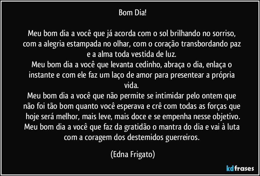 Bom Dia!

Meu bom dia a você que já acorda com o sol brilhando no sorriso, com a alegria estampada no olhar, com o coração transbordando paz e a alma toda vestida de luz. 
Meu bom dia a você que levanta cedinho, abraça o dia, enlaça o instante e com ele faz um laço de amor para presentear a própria vida. 
Meu bom dia a você que não permite se intimidar pelo ontem que não foi tão bom quanto você esperava e crê com todas as forças que hoje será melhor, mais leve, mais doce e se empenha nesse objetivo.
Meu bom dia a você que faz da gratidão o mantra do dia e vai à luta com a coragem dos destemidos guerreiros. (Edna Frigato)