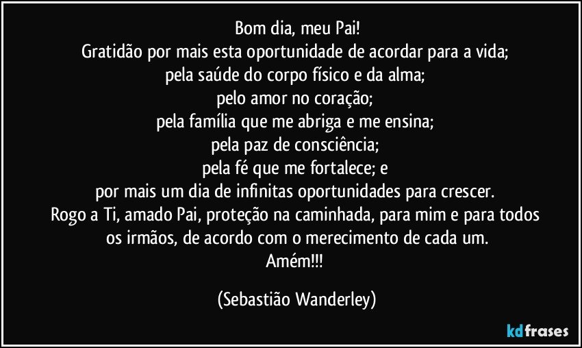 Bom dia, meu Pai!
Gratidão por mais esta oportunidade de acordar para a vida; 
pela saúde do corpo físico e da alma; 
pelo amor no coração; 
pela família que me abriga e me ensina; 
pela paz de consciência; 
pela fé que me fortalece; e 
por mais um dia de infinitas oportunidades para crescer. 
Rogo a Ti, amado Pai, proteção na caminhada, para mim e para todos os irmãos, de acordo com o merecimento de cada um.
Amém!!! (Sebastião Wanderley)