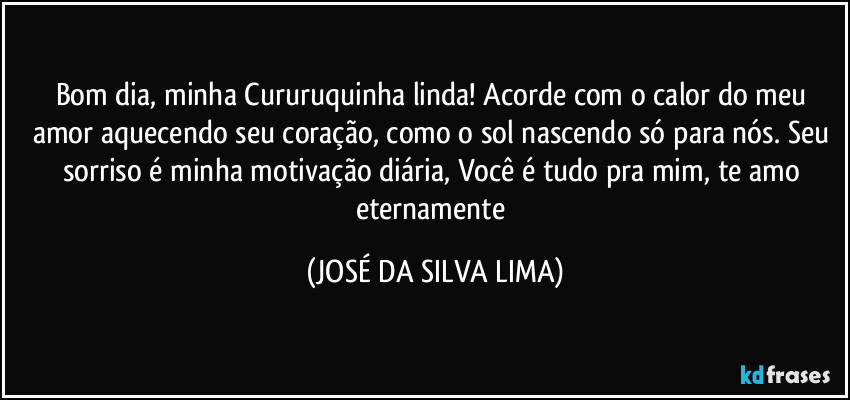 Bom dia, minha Cururuquinha linda! Acorde com o calor do meu amor aquecendo seu coração, como o sol nascendo só para nós. Seu sorriso é minha motivação diária, Você é tudo pra mim, te amo eternamente (JOSÉ DA SILVA LIMA)