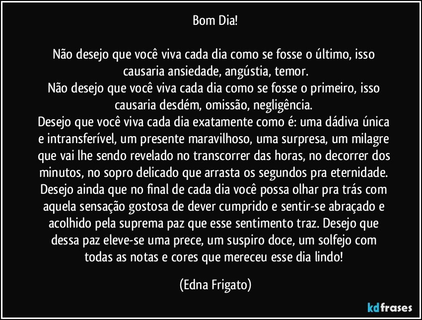 Bom Dia!

Não desejo que você viva cada dia como se fosse o último, isso causaria ansiedade,  angústia, temor.
Não desejo que você viva cada dia como se fosse o primeiro, isso causaria desdém, omissão, negligência. 
Desejo que você viva cada dia exatamente como é: uma dádiva única e intransferível, um presente maravilhoso, uma surpresa, um milagre que vai lhe sendo revelado no transcorrer das horas, no decorrer dos minutos, no sopro delicado que arrasta os segundos pra eternidade. Desejo ainda que no final de cada dia você possa olhar pra trás com aquela sensação gostosa de dever cumprido e sentir-se abraçado e acolhido pela suprema paz que  esse sentimento traz. Desejo que dessa paz eleve-se uma prece, um suspiro doce, um solfejo com todas as notas e cores que mereceu esse dia lindo! (Edna Frigato)