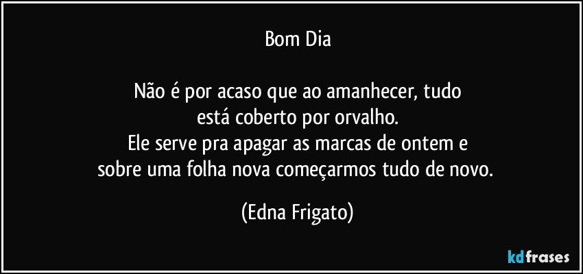 Bom Dia

Não é por acaso que ao amanhecer, tudo
está coberto por orvalho.
Ele serve pra apagar as marcas de ontem e
sobre uma folha nova começarmos tudo de novo. (Edna Frigato)