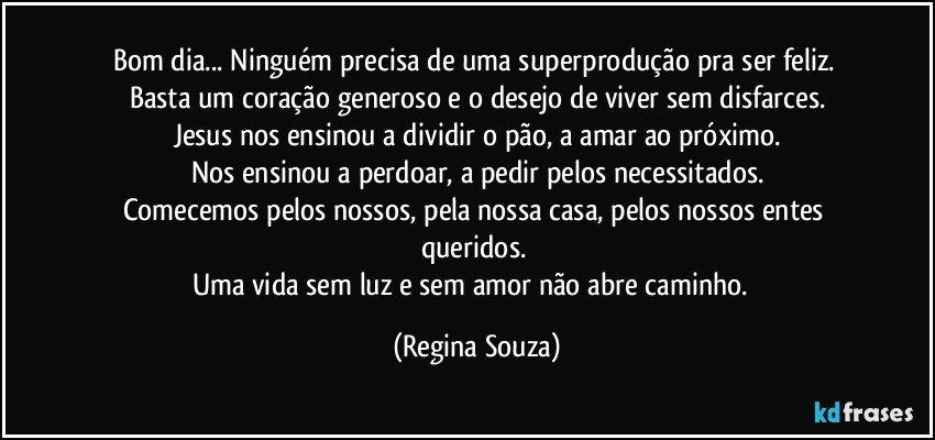 Bom dia... Ninguém precisa de uma superprodução pra ser feliz. 
Basta um coração generoso e o desejo de viver sem disfarces.
Jesus nos ensinou a dividir o pão, a amar ao próximo.
Nos ensinou a perdoar, a pedir pelos necessitados.
Comecemos pelos nossos, pela nossa casa, pelos nossos entes queridos. 
Uma vida sem luz e sem amor não abre caminho.﻿ (Regina Souza)