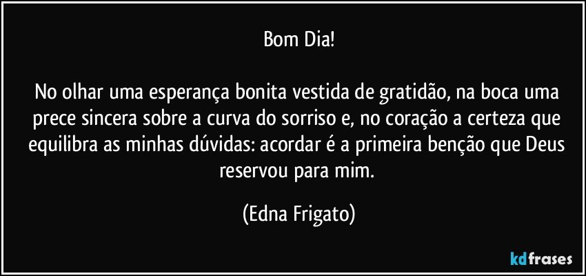 Bom Dia!

No olhar uma esperança bonita vestida de gratidão, na boca uma prece sincera sobre a curva do sorriso e, no coração a certeza que equilibra as minhas dúvidas: acordar é a primeira benção que Deus reservou para mim. (Edna Frigato)