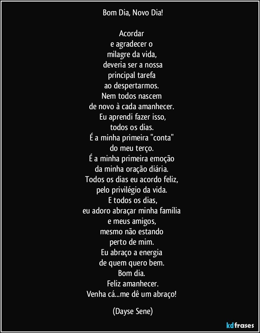 Bom Dia, Novo Dia!

Acordar 
e agradecer o 
milagre da vida, 
deveria ser a nossa
principal tarefa 
ao despertarmos. 
Nem todos nascem 
de novo à cada amanhecer. 
Eu aprendi fazer isso,
todos os dias. 
É a minha primeira "conta" 
do meu terço. 
É a minha primeira emoção 
da minha oração diária. 
Todos os dias eu acordo feliz, 
pelo privilégio da vida. 
E todos os dias,
eu adoro abraçar minha família 
e meus amigos, 
mesmo não estando 
perto de mim. 
Eu abraço a energia 
de quem quero bem. 
Bom dia. 
Feliz amanhecer.
Venha cá...me dê um abraço! (Dayse Sene)