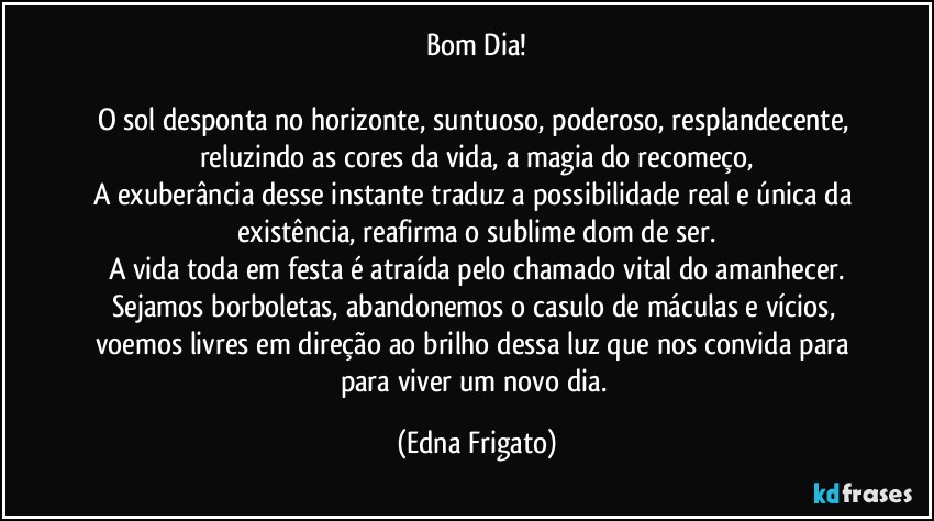 Bom Dia!

O sol desponta no horizonte, suntuoso, poderoso, resplandecente, reluzindo as cores da vida, a magia do recomeço,
A exuberância desse instante traduz a possibilidade real e única da existência, reafirma o sublime dom de ser.
A vida toda em festa é atraída pelo chamado vital do amanhecer.
Sejamos borboletas, abandonemos o casulo de máculas e vícios, voemos livres em direção ao brilho dessa luz que nos convida para para viver um novo dia. (Edna Frigato)