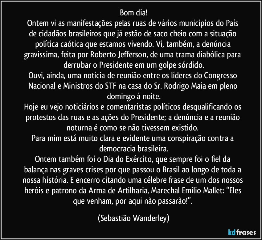 Bom dia!
Ontem vi as manifestações pelas ruas de vários municípios do País de cidadãos brasileiros que já estão de saco cheio com a situação política caótica que estamos vivendo. Vi, também, a denúncia gravíssima, feita por Roberto Jefferson, de uma trama diabólica para derrubar o Presidente em um golpe sórdido.
Ouvi, ainda, uma notícia de reunião entre os líderes do Congresso Nacional e Ministros do STF na casa do Sr. Rodrigo Maia em pleno domingo à noite.
Hoje eu vejo noticiários e comentaristas políticos desqualificando os protestos das ruas e as ações do Presidente; a denúncia e a reunião noturna é como se não tivessem existido. 
Para mim está muito clara e evidente uma conspiração contra a democracia brasileira.
Ontem também foi o Dia do Exército, que sempre foi o fiel da balança nas graves crises por que passou o Brasil ao longo de toda a nossa história. E encerro citando uma célebre frase de um dos nossos heróis e patrono da Arma de Artilharia, Marechal Emílio Mallet: “Eles que venham, por aqui não passarão!”. (Sebastião Wanderley)