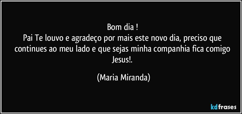 Bom dia ! 
Pai Te louvo e agradeço por mais este novo dia, preciso que continues ao meu lado e que sejas minha companhia fica comigo Jesus!. (Maria Miranda)