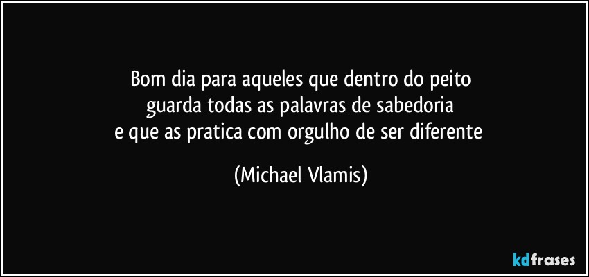 Bom dia para aqueles que dentro do peito
guarda todas as palavras de sabedoria
e que as pratica com orgulho de ser diferente (Michael Vlamis)