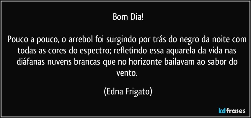 Bom Dia!

Pouco a pouco, o arrebol foi surgindo por trás do negro da noite com todas as cores do espectro; refletindo essa aquarela da vida nas diáfanas nuvens brancas que no horizonte bailavam ao sabor do vento. (Edna Frigato)