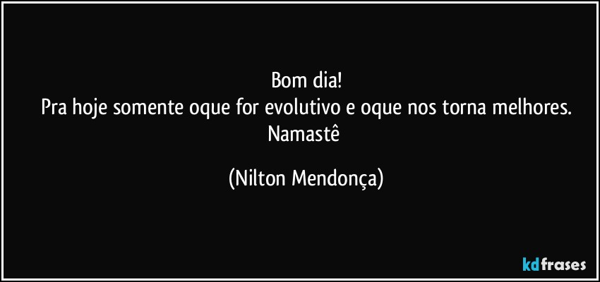 Bom dia!
Pra hoje somente oque for evolutivo e oque nos torna melhores.
Namastê (Nilton Mendonça)