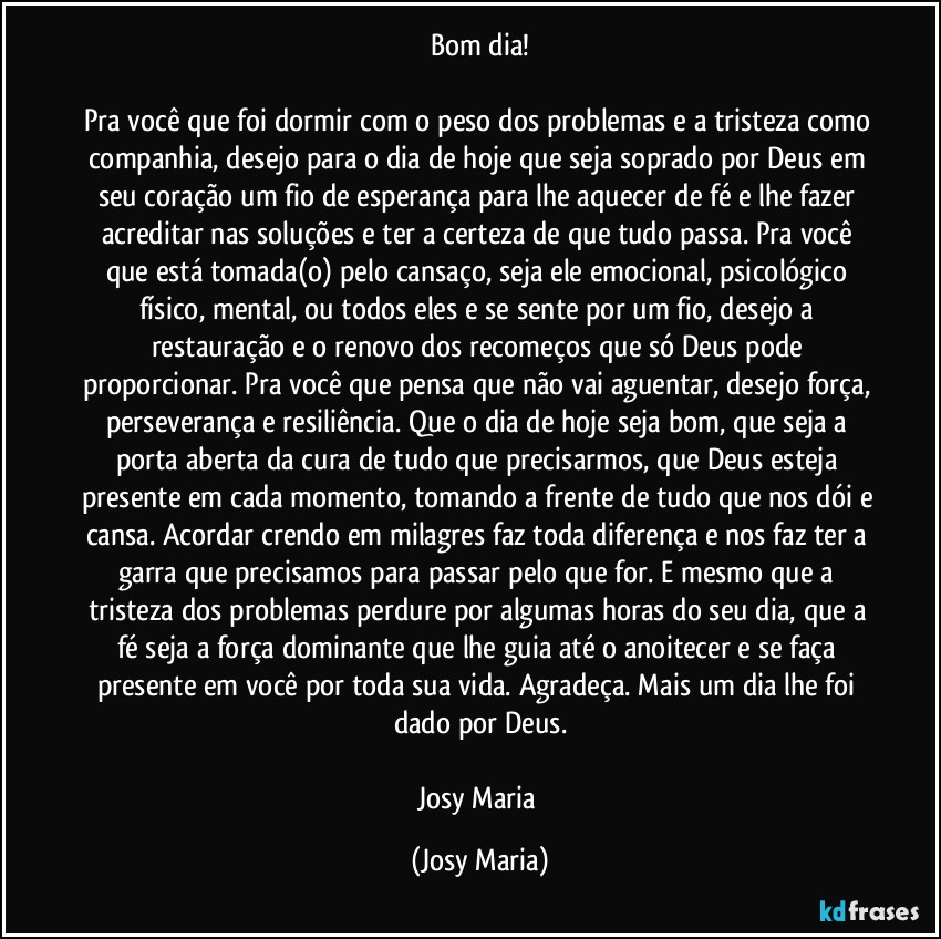 Bom dia!

Pra você que foi dormir com o peso dos problemas e a tristeza como companhia, desejo para o dia de hoje que seja soprado por Deus em seu coração um fio de esperança para lhe aquecer de fé e lhe fazer acreditar nas soluções e ter a certeza de que tudo passa. Pra você que está tomada(o) pelo cansaço, seja ele emocional, psicológico físico, mental, ou todos eles e se sente por um fio, desejo a restauração e o renovo dos recomeços que só Deus pode proporcionar. Pra você que pensa que não vai aguentar, desejo força, perseverança e resiliência. Que o dia de hoje seja bom, que seja a porta aberta da cura de tudo que precisarmos, que Deus esteja presente em cada momento, tomando a frente de tudo que nos dói e cansa. Acordar crendo em milagres faz toda diferença e nos faz ter a garra que precisamos para passar pelo que for. E mesmo que a tristeza dos problemas perdure por algumas horas do seu dia, que a fé seja a força dominante que lhe guia até o anoitecer e se faça presente em você por toda sua vida. Agradeça. Mais um dia lhe foi dado por Deus.

Josy Maria (Josy Maria)