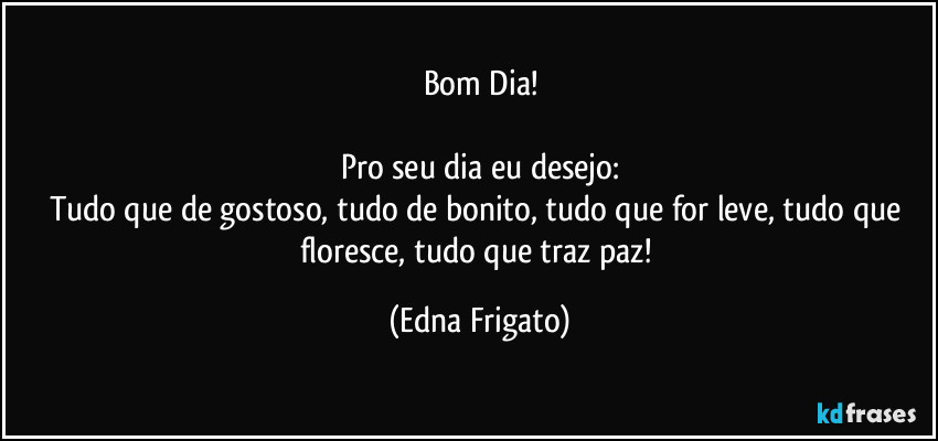 Bom Dia!

Pro seu dia eu desejo:
Tudo que de gostoso, tudo de bonito, tudo que for leve, tudo que floresce, tudo que traz paz! (Edna Frigato)