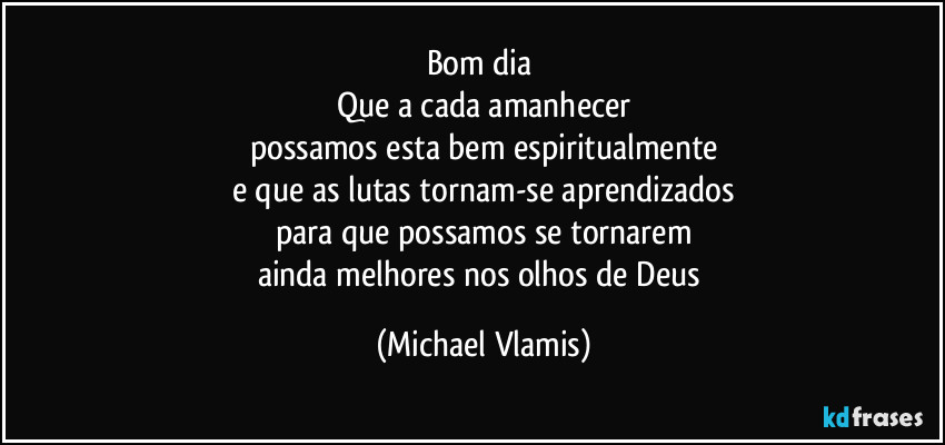 Bom dia
Que a cada amanhecer
possamos esta bem espiritualmente
e que as lutas tornam-se aprendizados
para que possamos se tornarem
ainda melhores nos olhos de Deus (Michael Vlamis)
