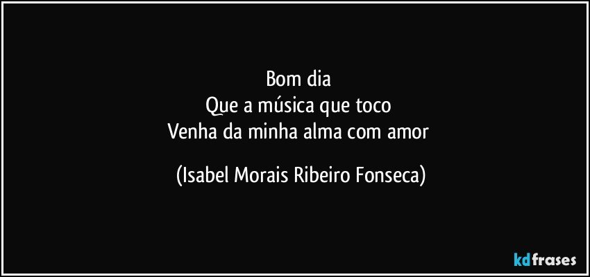 Bom dia 
Que a música que toco 
Venha da minha alma com amor (Isabel Morais Ribeiro Fonseca)