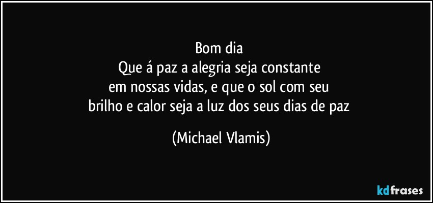 Bom dia 
Que á paz a alegria seja constante 
em nossas vidas, e que o sol com seu 
brilho e calor seja a luz dos seus dias de paz (Michael Vlamis)