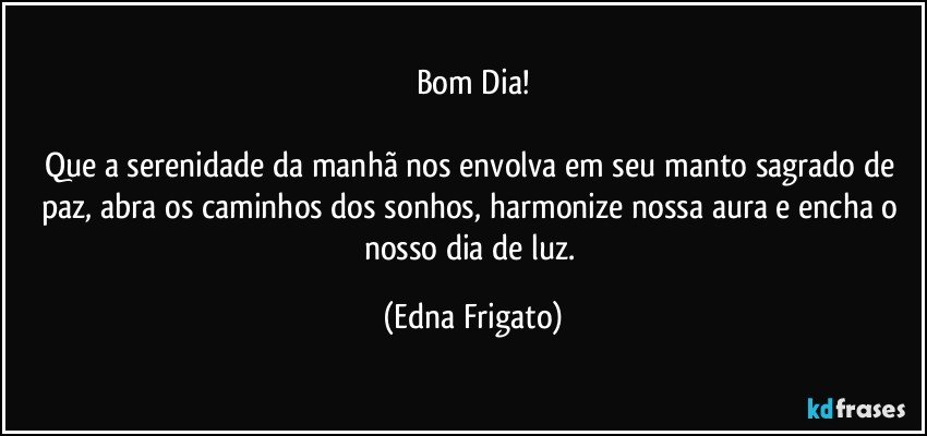 Bom Dia!

Que a serenidade da manhã nos envolva em seu manto sagrado de paz, abra os caminhos dos sonhos, harmonize nossa aura e encha o nosso dia de luz. (Edna Frigato)