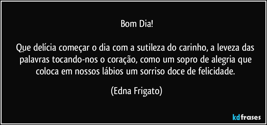 Bom Dia!

Que delícia começar o dia com a sutileza do carinho, a leveza das palavras tocando-nos o coração, como um sopro de alegria que coloca em nossos lábios um sorriso doce de felicidade. (Edna Frigato)