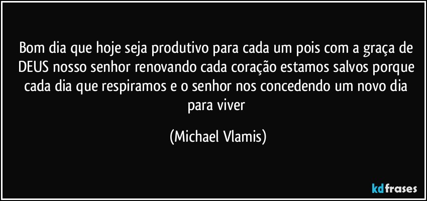 Bom dia que hoje seja produtivo para cada um pois com a graça de DEUS nosso senhor renovando cada coração estamos salvos porque cada dia que respiramos e o senhor nos concedendo um novo dia para viver (Michael Vlamis)