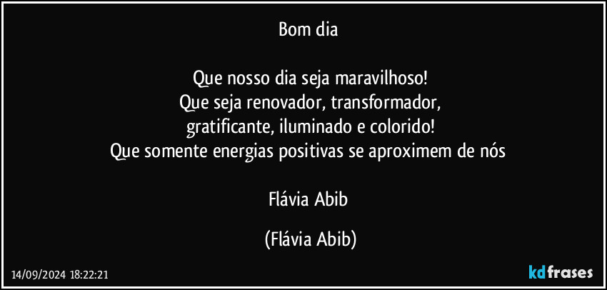 Bom dia 

Que nosso dia seja maravilhoso!
Que seja renovador, transformador,
gratificante, iluminado e colorido!
Que somente energias positivas se aproximem de nós 

Flávia Abib (Flávia Abib)