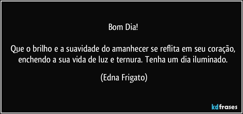 Bom Dia! 

Que o brilho e a suavidade do amanhecer se reflita em seu coração, enchendo a sua vida de luz e ternura. Tenha um dia iluminado. (Edna Frigato)