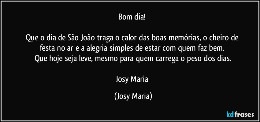 Bom dia! 

Que o dia de São João traga o calor das boas memórias, o cheiro de festa no ar e a alegria simples de estar com quem faz bem. 
Que hoje seja leve, mesmo para quem carrega o peso dos dias.

Josy Maria (Josy Maria)