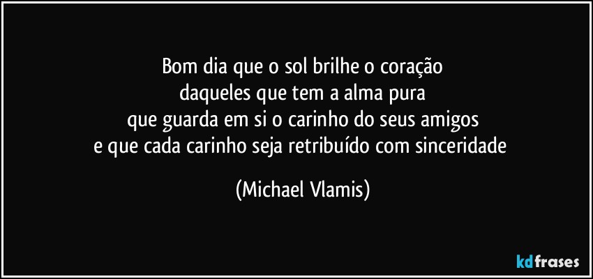 Bom dia que o sol brilhe o coração
daqueles que tem a alma pura
que guarda em si o carinho do seus amigos
e que cada carinho seja retribuído com sinceridade (Michael Vlamis)