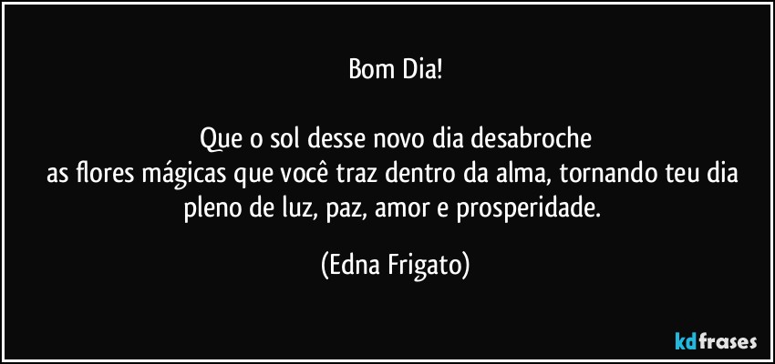 Bom Dia!

Que o sol desse novo dia desabroche
as flores mágicas que você traz dentro da alma, tornando teu dia pleno de luz, paz, amor e prosperidade. (Edna Frigato)