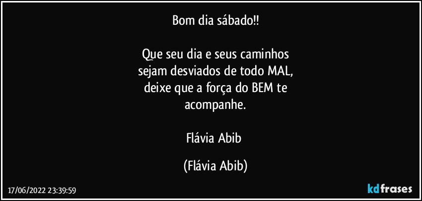 Bom dia sábado!!

Que seu dia e seus caminhos
sejam desviados de todo MAL,
deixe que a força do BEM te
acompanhe.

Flávia Abib (Flávia Abib)