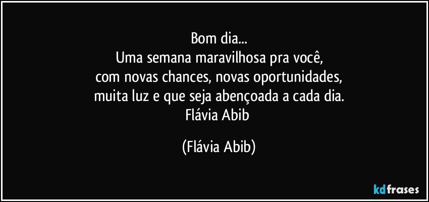 Bom dia...
Uma semana maravilhosa pra você,
com novas chances, novas oportunidades,
muita luz e que seja abençoada a cada dia.
Flávia Abib (Flávia Abib)