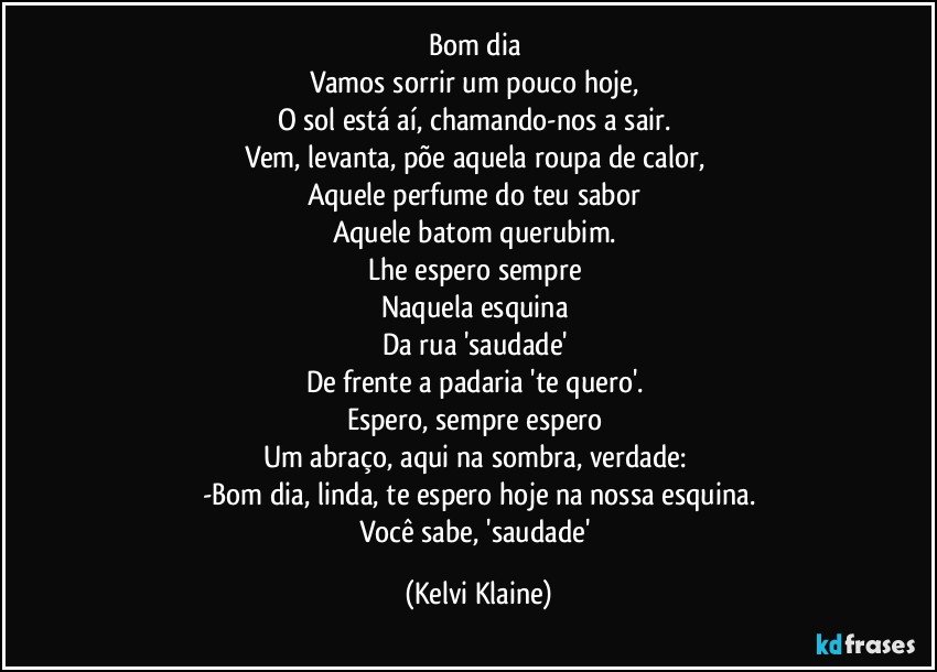 Bom dia 
Vamos sorrir um pouco hoje, 
O sol está aí, chamando-nos a sair. 
Vem, levanta, põe aquela roupa de calor, 
Aquele perfume do teu sabor 
Aquele batom querubim. 
Lhe espero sempre 
Naquela esquina 
Da rua 'saudade' 
De frente a padaria 'te quero'. 
Espero, sempre espero 
Um abraço, aqui na sombra, verdade: 
-Bom dia, linda, te espero hoje na nossa esquina.
Você sabe, 'saudade' (Kelvi Klaine)